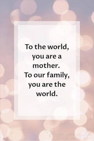 To the world, you are a mother. To our family, you are the world.